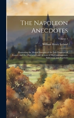 The Napoleon Anecdotes: Illustrating the Mental Energies of the Late Emperor of France; and the Characters and Actions of His Contemporary Sta by William Henry Ireland