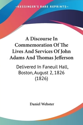 A Discourse In Commemoration Of The Lives And Services Of John Adams And Thomas Jefferson: Delivered In Faneuil Hall, Boston, August 2, 1826 (1826) by Webster, Daniel