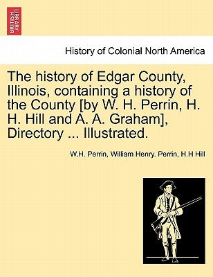 The history of Edgar County, Illinois, containing a history of the County [by W. H. Perrin, H. H. Hill and A. A. Graham], Directory ... Illustrated. by Perrin, W. H.