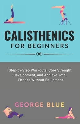 Calisthenics for beginners: Step-by-Step Workouts, Core Strength Development, and Achieve Total Fitness Without Equipment by Blue, George