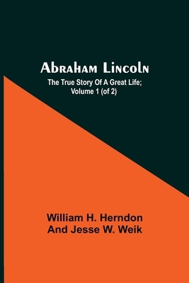 Abraham Lincoln; The True Story Of A Great Life; Volume 1 (Of 2) by H. Herndon and Jesse W. Weik, William