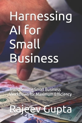 Harnessing AI for Small Business: Transforming Small Business Workflows for Maximum Efficiency by Gupta, Rajeev
