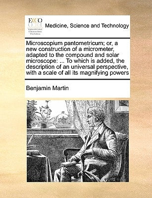 Microscopium Pantometricum; Or, a New Construction of a Micrometer, Adapted to the Compound and Solar Microscope: ... to Which Is Added, the Descripti by Martin, Benjamin
