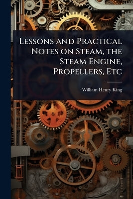 Lessons and Practical Notes on Steam, the Steam Engine, Propellers, Etc by King, William Henry