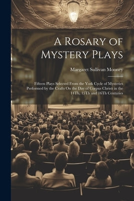 A Rosary of Mystery Plays: Fifteen Plays Selected From the York Cycle of Mysteries Performed by the Crafts On the Day of Corpus Christi in the 14 by Mooney, Margaret Sullivan