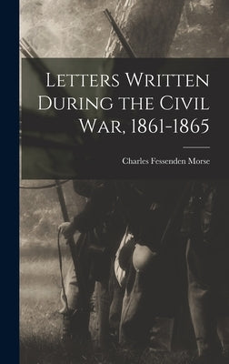 Letters Written During the Civil War, 1861-1865 by Morse, Charles Fessenden