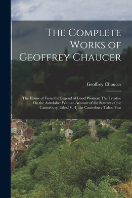 The Complete Works of Geoffrey Chaucer: The House of Fame: the Legend of Good Women: The Treatise On the Astrolabe: With an Account of the Sources of by Chaucer, Geoffrey