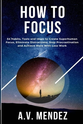 How to Focus: 54 Habits, Tools and Ideas to Create Superhuman Focus, Eliminate Distractions, Stop Procrastination and Achieve More With Less Work by Mendez, A. V.