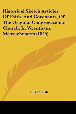 Historical Sketch Articles Of Faith, And Covenants, Of The Original Congregational Church, In Wrentham, Massachusetts (1845) by Fisk, Elisha