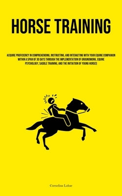 Horse Training: Acquire Proficiency In Comprehending, Instructing, And Interacting With Your Equine Companion Within A Span Of 30 Days by Lohse, Cornelius