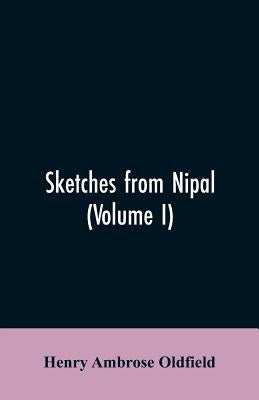 Sketches from Nipal: Historical and Descriptive, with Anecdotes of the Court Life and Wild Sports of the Country in the Time of Maharaja Ja by Oldfield, Henry Ambrose