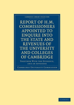 Report of H.M. Commissioners Appointed to Enquire Into the State and Revenues of the University and Colleges of Cambridge by Cambridge University Commission