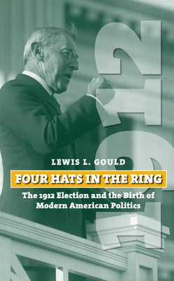 Four Hats in the Ring: The 1912 Election and the Birth of Modern American Politics by Gould, Lewis L.