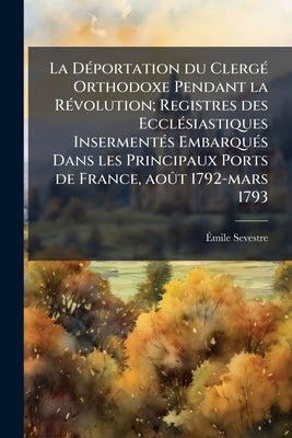La Déportation du Clergé Orthodoxe Pendant la Révolution; Registres des Ecclésiastiques Insermentés Embarqués Dans les Principaux Ports de France, aoû by Sevestre, Émile