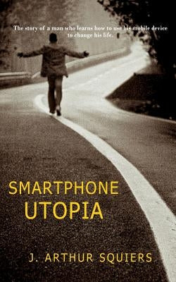 Smartphone Utopia: The story of a man who learns how to use his mobile device to change his life by Squiers, J. Arthur