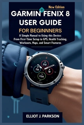Garmin Fenix 8 User Guide For Beginners: A Simple Manual to Using this Device: From First-Time Setup to GPS, Health Tracking, Workouts, Maps, and Smar by Parkson, Elliot J.