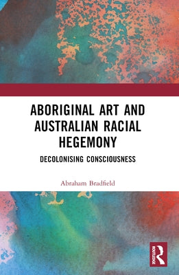Aboriginal Art and Australian Racial Hegemony: Decolonising Consciousness by Bradfield, Abraham
