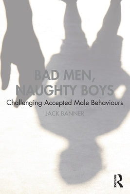 Bad Men, Naughty Boys: Challenging Accepted Male Behaviours by Banner, Jack