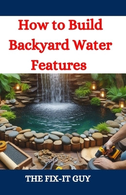 How to Build Backyard Water Features: A DIY Guide to Designing, Installing, and Maintaining Beautiful Outdoor Aquascapes for Relaxation and Curb Appea by Guy, The Fix-It