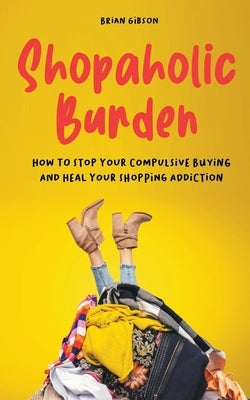 Shopaholic Burden How to Stop Your Compulsive Buying And Heal Your Shopping Addiction by Gibson, Brian