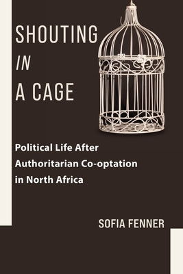 Shouting in a Cage: Political Life After Authoritarian Co-Optation in North Africa by Fenner, Sofia
