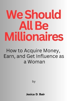 We Should All Be Millionaires: How to Acquire Money, Earn, and Get Influence as a Woman by Bair, Jesica D.