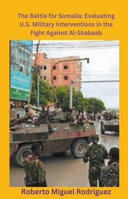The Battle for Somalia: Evaluating U.S. Military Interventions in the Fight Against Al-Shabaab by Rodriguez, Roberto Miguel