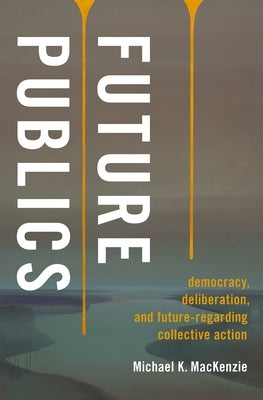 Future Publics: Democracy, Deliberation, and Future-Regarding Collective Action by MacKenzie, Michael K.