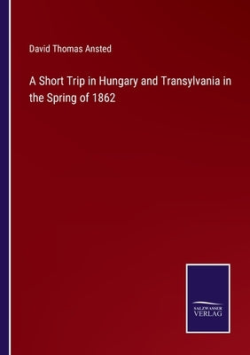 A Short Trip in Hungary and Transylvania in the Spring of 1862 by Ansted, David Thomas