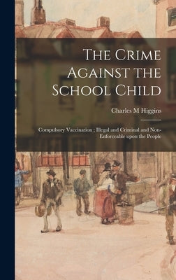 The Crime Against the School Child: Compulsory Vaccination; Illegal and Criminal and Non-enforceable Upon the People by Higgins, Charles M.