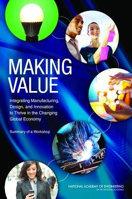 Making Value: Integrating Manufacturing, Design, and Innovation to Thrive in the Changing Global Economy: Summary of a Workshop by National Academy of Engineering