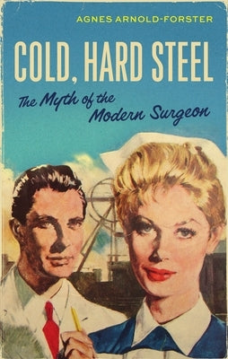Cold, Hard Steel: The Myth of the Modern Surgeon by Arnold-Forster, Agnes