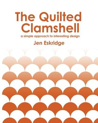 The Quilted Clamshell: a simple approach to interesting design by Eskridge, Jen R.