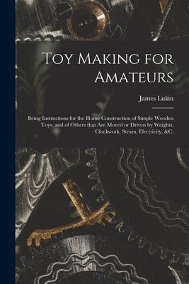 Toy Making for Amateurs: Being Instructions for the Home Construction of Simple Wooden Toys, and of Others That Are Moved or Driven by Weights, by Lukin, James