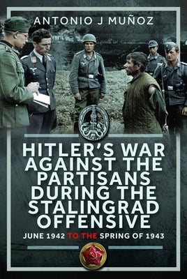 Hitler's War Against the Partisans During the Stalingrad Offensive: Spring 1942 to the Spring of 1943 by Mu?oz, Antonio J.