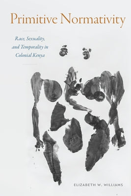 Primitive Normativity: Race, Sexuality, and Temporality in Colonial Kenya by Williams, Elizabeth W.