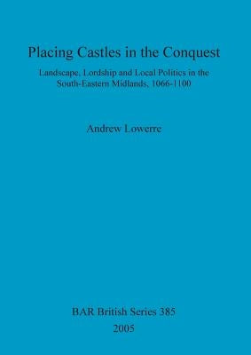 Placing Castles in the Conquest: Landscape, Lordship and Local Politics in the South-Eastern Midlands, 1066-1100 by Lowerre, Andrew