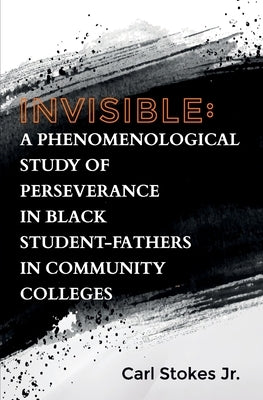 Invisible: A Phenomenological Study of Perseverance in Black Student-Fathers in Community Colleges by Stokes, Carl, Jr.