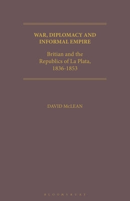 War, Diplomacy and Informal Empire: Britain and the Republics of La Plata, 1836-1853 by McLean, David