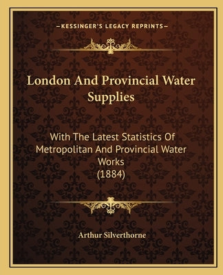 London And Provincial Water Supplies: With The Latest Statistics Of Metropolitan And Provincial Water Works (1884) by Silverthorne, Arthur