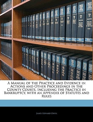 A Manual of the Practice and Evidence in Actions and Other Proceedings in the County Courts, Including the Practice in Bankruptcy, with an Appendix of by Davis, James Edward