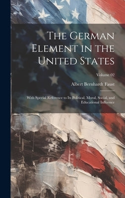 The German Element in the United States: With Special Reference to its Political, Moral, Social, and Educational Influence; Volume 02 by Faust, Albert Bernhardt