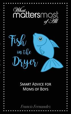Fish in the Dryer: What Matters Most of All: Smart Advice for Moms of Boys by Fernandez, Francis M.