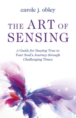 The Art of Sensing: A Guide for Staying True to Your Soul's Journey Through Challenging Times by Obley, Carole J.