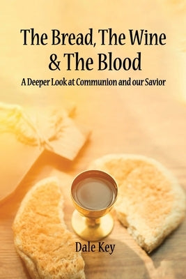 The Bread, The Wine & The Blood: A Deeper Look at Communion and Our Savior by Key, Dale