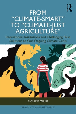 From Climate-Smart to Climate-Just Agriculture": International Institutions and Challenging False Solutions to Our Ongoing Climate Crisis by Pahnke, Anthony