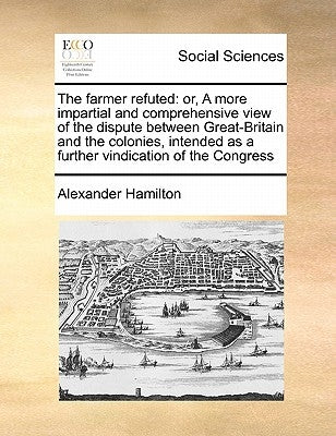 The Farmer Refuted: Or, a More Impartial and Comprehensive View of the Dispute Between Great-Britain and the Colonies, Intended as a Furth by Hamilton, Alexander