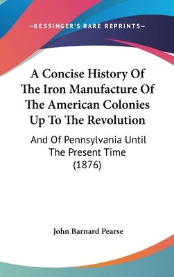 A Concise History Of The Iron Manufacture Of The American Colonies Up To The Revolution: And Of Pennsylvania Until The Present Time (1876) by Pearse, John Barnard