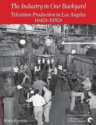 The Industry in Our Backyard: Television Production in Los Angeles 1940s-1980s by Horowitz, Wendy