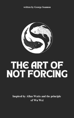 The Art of Not Forcing: Embracing Effortlessness and Live In Harmony: Taoism Principles And Ancient Philosophy Wu Wei by Ioannou, George